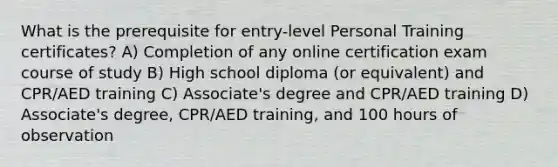 What is the prerequisite for entry-level Personal Training certificates? A) Completion of any online certification exam course of study B) High school diploma (or equivalent) and CPR/AED training C) Associate's degree and CPR/AED training D) Associate's degree, CPR/AED training, and 100 hours of observation