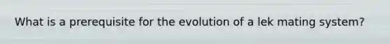 What is a prerequisite for the evolution of a lek mating system?