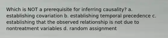 Which is NOT a prerequisite for inferring causality? a. establishing covariation b. establishing temporal precedence c. establishing that the observed relationship is not due to nontreatment variables d. random assignment