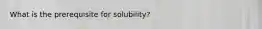 What is the prerequisite for solubility?