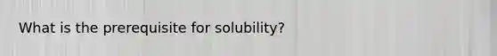 What is the prerequisite for solubility?