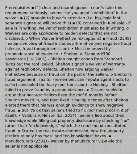 Prerequisites ▪ (1) clear and unambiguous - court's take this requirement seriously, seems like you need "redhibition" in the waiver. ▪ (2) brought to buyer's attention (i.e. big, bold font; separate signature will prove this) ▪ (3) contained in K of sale - if sale is in writing, waiver of redhibition must also be in writing. o Waivers are only applicable to hidden defects that are not disclosed. o When Waiver Ineffective (exceptions) ▪ Fraud (2548) - expansive view of fraud includes affirmative and negative fraud (silence, fraud through omission). • Must be proved by preponderance of evidence. • Shelton v. Standard/700 Associates (La. 2001) - Shelton bought condo from Standard. Turns out the roof leaked. Shelton signed a waiver of warranty against redhibitory defects. Shelton now arguing waiver ineffective because of fraud on the part of the sellers. o Shelton's fraud argument - realtor (remember, can impute agent's acts to seller) concealed the leaky roof (omission). o Holding - Shelton failed to prove fraud by a preponderance. o Dissent seeks to argue that because Sellers fixed the roof 8 months before Shelton moved in, and then fixed it multiple times after Shelton alerted them that his was enough evidence to show negative fraud. ▪ But it's ok that seller's tried to fix roof (not proof in it of itself). • Valobra v. Nelson (La. 2014) - seller's lied about their knowledge while filling out property disclosure by checking "no" rather than "no knowledge," which the court found constituted fraud. o Scared the real estate commission, now the property disclosure only has "yes" and "no knowledge" boxes. ▪ Manufacturers (2531) - waiver by manufacturer vis-a-vie the seller is not applicable.