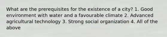 What are the prerequisites for the existence of a city? 1. Good environment with water and a favourable climate 2. Advanced agricultural technology 3. Strong social organization 4. All of the above