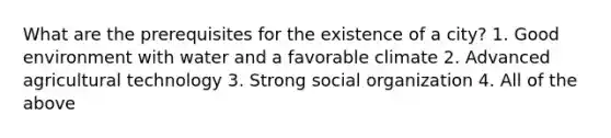 What are the prerequisites for the existence of a city? 1. Good environment with water and a favorable climate 2. Advanced agricultural technology 3. Strong social organization 4. All of the above