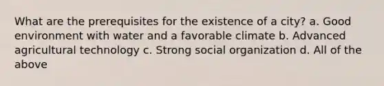 What are the prerequisites for the existence of a city? a. Good environment with water and a favorable climate b. Advanced agricultural technology c. Strong social organization d. All of the above