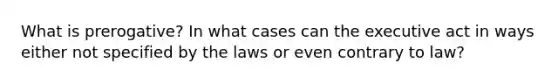 What is prerogative? In what cases can the executive act in ways either not specified by the laws or even contrary to law?