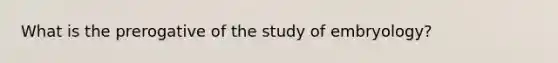 What is the prerogative of the study of embryology?