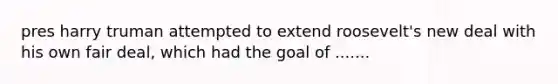 pres harry truman attempted to extend roosevelt's new deal with his own fair deal, which had the goal of .......