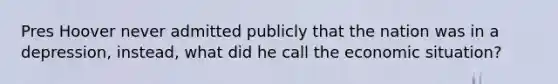 Pres Hoover never admitted publicly that the nation was in a depression, instead, what did he call the economic situation?