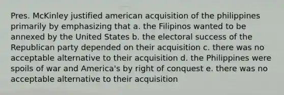 Pres. McKinley justified american acquisition of the philippines primarily by emphasizing that a. the Filipinos wanted to be annexed by the United States b. the electoral success of the Republican party depended on their acquisition c. there was no acceptable alternative to their acquisition d. the Philippines were spoils of war and America's by right of conquest e. there was no acceptable alternative to their acquisition