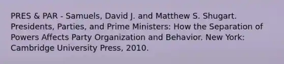 PRES & PAR - Samuels, David J. and Matthew S. Shugart. Presidents, Parties, and Prime Ministers: How the Separation of Powers Affects Party Organization and Behavior. New York: Cambridge University Press, 2010.