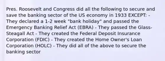 Pres. Roosevelt and Congress did all the following to secure and save the banking sector of the US economy in 1933 EXCEPT: - They declared a 1-2 week "bank holiday" and passed the Emergency Banking Relief Act (EBRA) - They passed the Glass-Steagall Act - They created the Federal Deposit Insurance Corporation (FDIC) - They created the Home Owner's Loan Corporation (HOLC) - They did all of the above to secure the banking sector