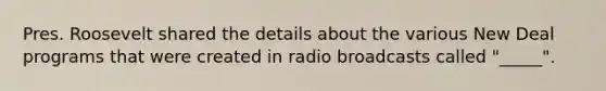 Pres. Roosevelt shared the details about the various New Deal programs that were created in radio broadcasts called "_____".