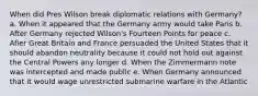 When did Pres Wilson break diplomatic relations with Germany? a. When it appeared that the Germany army would take Paris b. After Germany rejected Wilson's Fourteen Points for peace c. Afier Great Britain and France persuaded the United States that it should abandon neutrality because it could not hold out against the Central Powers any longer d. When the Zimmermann note was intercepted and made public e. When Germany announced that it would wage unrestricted submarine warfare in the Atlantic