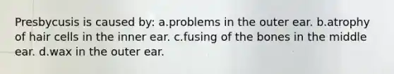 Presbycusis is caused by: a.problems in the outer ear. b.atrophy of hair cells in the inner ear. c.fusing of the bones in the middle ear. d.wax in the outer ear.