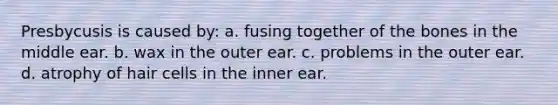 Presbycusis is caused by: a. fusing together of the bones in the middle ear. b. wax in the outer ear. c. problems in the outer ear. d. atrophy of hair cells in the inner ear.