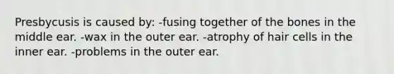 Presbycusis is caused by: -fusing together of the bones in the middle ear. -wax in the outer ear. -atrophy of hair cells in the inner ear. -problems in the outer ear.