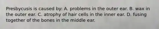 Presbycusis is caused by: A. problems in the outer ear. B. wax in the outer ear. C. atrophy of hair cells in the inner ear. D. fusing together of the bones in the middle ear.