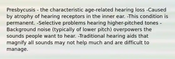 Presbycusis - the characteristic age-related hearing loss -Caused by atrophy of hearing receptors in the inner ear. -This condition is permanent. -Selective problems hearing higher-pitched tones -Background noise (typically of lower pitch) overpowers the sounds people want to hear. -Traditional hearing aids that magnify all sounds may not help much and are difficult to manage.