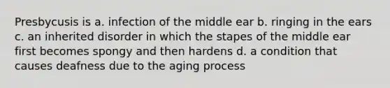 Presbycusis is a. infection of the middle ear b. ringing in the ears c. an inherited disorder in which the stapes of the middle ear first becomes spongy and then hardens d. a condition that causes deafness due to the aging process