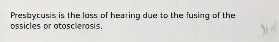 Presbycusis is the loss of hearing due to the fusing of the ossicles or otosclerosis.