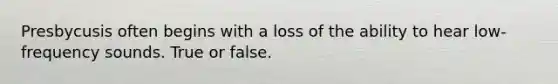 Presbycusis often begins with a loss of the ability to hear low-frequency sounds. True or false.