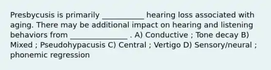 Presbycusis is primarily ___________ hearing loss associated with aging. There may be additional impact on hearing and listening behaviors from _______________ . A) Conductive ; Tone decay B) Mixed ; Pseudohypacusis C) Central ; Vertigo D) Sensory/neural ; phonemic regression