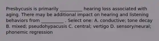 Presbycusis is primarily __________ hearing loss associated with aging. There may be additional impact on hearing and listening behaviors from __________ . Select one: A. conductive; tone decay B. mixed; pseudohypacusis C. central; vertigo D. sensory/neural; phonemic regression