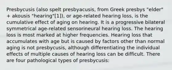 Presbycusis (also spelt presbyacusis, from Greek presbys "elder" + akousis "hearing"[1]), or age-related hearing loss, is the cumulative effect of aging on hearing. It is a progressive bilateral symmetrical age-related sensorineural hearing loss. The hearing loss is most marked at higher frequencies. Hearing loss that accumulates with age but is caused by factors other than normal aging is not presbycusis, although differentiating the individual effects of multiple causes of hearing loss can be difficult. There are four pathological types of presbycusis: