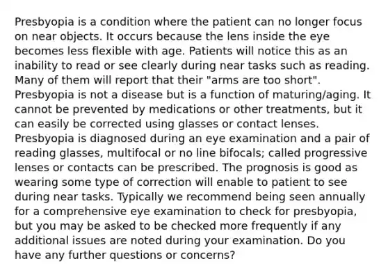 Presbyopia is a condition where the patient can no longer focus on near objects. It occurs because the lens inside the eye becomes less flexible with age. Patients will notice this as an inability to read or see clearly during near tasks such as reading. Many of them will report that their "arms are too short". Presbyopia is not a disease but is a function of maturing/aging. It cannot be prevented by medications or other treatments, but it can easily be corrected using glasses or contact lenses. Presbyopia is diagnosed during an eye examination and a pair of reading glasses, multifocal or no line bifocals; called progressive lenses or contacts can be prescribed. The prognosis is good as wearing some type of correction will enable to patient to see during near tasks. Typically we recommend being seen annually for a comprehensive eye examination to check for presbyopia, but you may be asked to be checked more frequently if any additional issues are noted during your examination. Do you have any further questions or concerns?