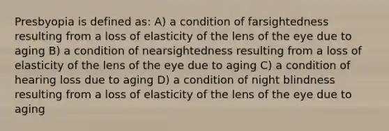 Presbyopia is defined as: A) a condition of farsightedness resulting from a loss of elasticity of the lens of the eye due to aging B) a condition of nearsightedness resulting from a loss of elasticity of the lens of the eye due to aging C) a condition of hearing loss due to aging D) a condition of night blindness resulting from a loss of elasticity of the lens of the eye due to aging