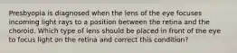 Presbyopia is diagnosed when the lens of the eye focuses incoming light rays to a position between the retina and the choroid. Which type of lens should be placed in front of the eye to focus light on the retina and correct this condition?