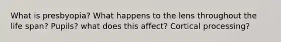 What is presbyopia? What happens to the lens throughout the life span? Pupils? what does this affect? Cortical processing?
