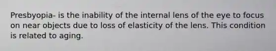 Presbyopia- is the inability of the internal lens of the eye to focus on near objects due to loss of elasticity of the lens. This condition is related to aging.