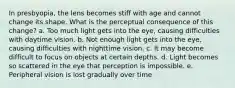 In presbyopia, the lens becomes stiff with age and cannot change its shape. What is the perceptual consequence of this change? a. Too much light gets into the eye, causing difficulties with daytime vision. b. Not enough light gets into the eye, causing difficulties with nighttime vision. c. It may become difficult to focus on objects at certain depths. d. Light becomes so scattered in the eye that perception is impossible. e. Peripheral vision is lost gradually over time