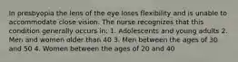 In presbyopia the lens of the eye loses flexibility and is unable to accommodate close vision. The nurse recognizes that this condition generally occurs in: 1. Adolescents and young adults 2. Men and women older than 40 3. Men between the ages of 30 and 50 4. Women between the ages of 20 and 40