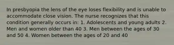 In presbyopia the lens of the eye loses flexibility and is unable to accommodate close vision. The nurse recognizes that this condition generally occurs in: 1. Adolescents and young adults 2. Men and women older than 40 3. Men between the ages of 30 and 50 4. Women between the ages of 20 and 40