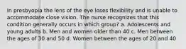 In presbyopia the lens of the eye loses flexibility and is unable to accommodate close vision. The nurse recognizes that this condition generally occurs in which group? a. Adolescents and young adults b. Men and women older than 40 c. Men between the ages of 30 and 50 d. Women between the ages of 20 and 40