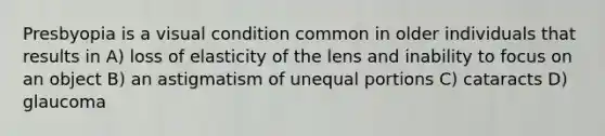 Presbyopia is a visual condition common in older individuals that results in A) loss of elasticity of the lens and inability to focus on an object B) an astigmatism of unequal portions C) cataracts D) glaucoma