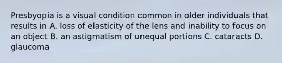 Presbyopia is a visual condition common in older individuals that results in A. loss of elasticity of the lens and inability to focus on an object B. an astigmatism of unequal portions C. cataracts D. glaucoma