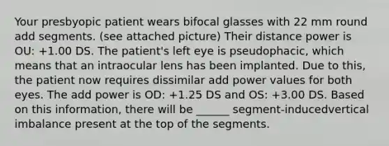 Your presbyopic patient wears bifocal glasses with 22 mm round add segments. (see attached picture) Their distance power is OU: +1.00 DS. The patient's left eye is pseudophacic, which means that an intraocular lens has been implanted. Due to this, the patient now requires dissimilar add power values for both eyes. The add power is OD: +1.25 DS and OS: +3.00 DS. Based on this information, there will be ______ segment-inducedvertical imbalance present at the top of the segments.