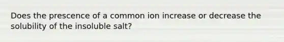 Does the prescence of a common ion increase or decrease the solubility of the insoluble salt?