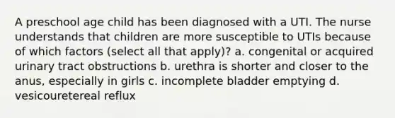 A preschool age child has been diagnosed with a UTI. The nurse understands that children are more susceptible to UTIs because of which factors (select all that apply)? a. congenital or acquired urinary tract obstructions b. urethra is shorter and closer to the anus, especially in girls c. incomplete bladder emptying d. vesicouretereal reflux