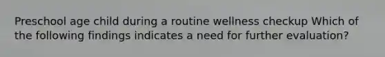 Preschool age child during a routine wellness checkup Which of the following findings indicates a need for further evaluation?