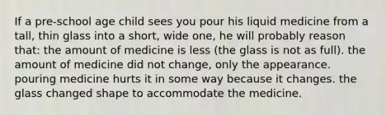 If a pre-school age child sees you pour his liquid medicine from a tall, thin glass into a short, wide one, he will probably reason that: the amount of medicine is less (the glass is not as full). the amount of medicine did not change, only the appearance. pouring medicine hurts it in some way because it changes. the glass changed shape to accommodate the medicine.