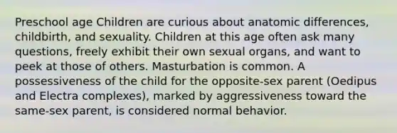 Preschool age Children are curious about anatomic differences, childbirth, and sexuality. Children at this age often ask many questions, freely exhibit their own sexual organs, and want to peek at those of others. Masturbation is common. A possessiveness of the child for the opposite-sex parent (Oedipus and Electra complexes), marked by aggressiveness toward the same-sex parent, is considered normal behavior.