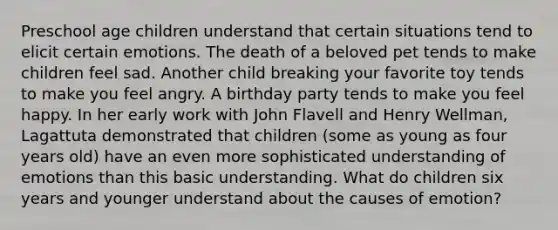 Preschool age children understand that certain situations tend to elicit certain emotions. The death of a beloved pet tends to make children feel sad. Another child breaking your favorite toy tends to make you feel angry. A birthday party tends to make you feel happy. In her early work with John Flavell and Henry Wellman, Lagattuta demonstrated that children (some as young as four years old) have an even more sophisticated understanding of emotions than this basic understanding. What do children six years and younger understand about the causes of emotion?