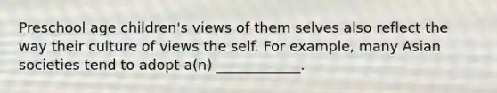 Preschool age children's views of them selves also reflect the way their culture of views the self. For example, many Asian societies tend to adopt a(n) ____________.