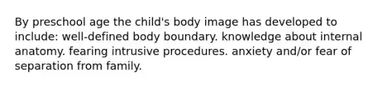 By preschool age the child's body image has developed to include: well-defined body boundary. knowledge about internal anatomy. fearing intrusive procedures. anxiety and/or fear of separation from family.