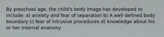 By preschool age, the child's body image has developed to include: a) anxiety and fear of separation b) A well defined body boundary c) fear of intrusive procedures d) knowledge about his or her internal anatomy